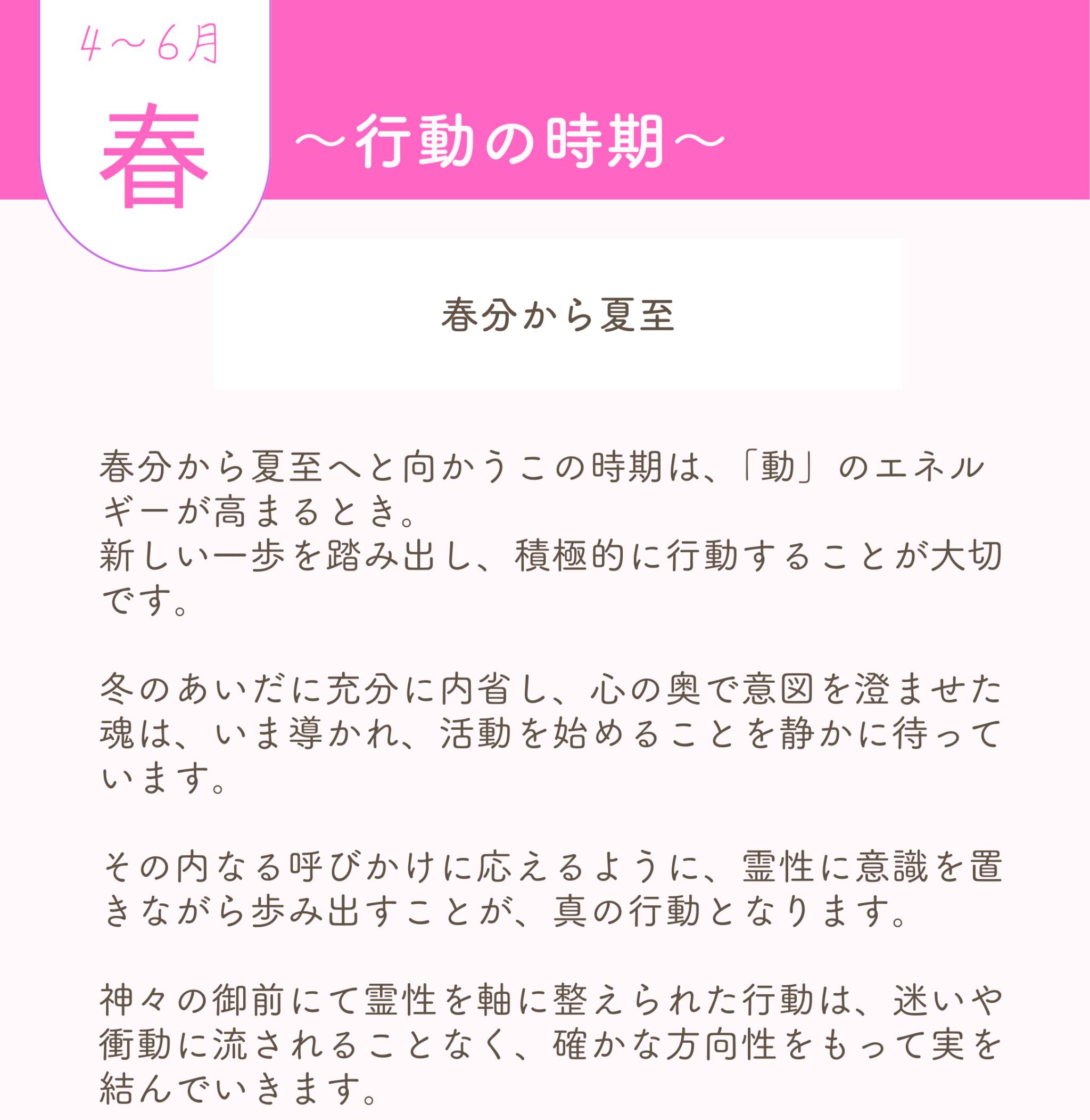 🟧神社巡り　春　4月から6月 ――　春分〜夏至　 〜行動の時期〜 春分から夏至へと向かうこの時期は、「動」のエネルギーが高まるとき。 新しい一歩を踏み出し、積極的に行動することが大切です。 冬のあいだに充分に内省し、心の奥で意図を澄ませた魂は、いま導かれ、活動を始めることを静かに待っています。 その内なる呼びかけに応えるように、霊性に意識を置きながら歩み出すことが、真の行動となります。 神々の御前にて霊性を軸に整えられた行動は、迷いや衝動に流されることなく、確かな方向性をもって実を結んでいきます。