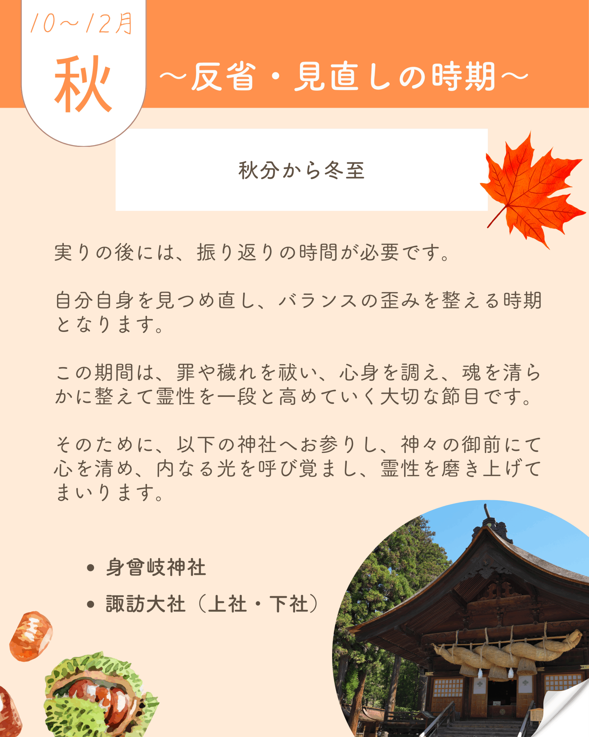 🟦神社巡り　秋　10月から12月 ――　秋分から冬至 〜反省・見直しの時期〜 実りの後には、振り返りの時間が必要です。 自分自身を見つめ直し、バランスの歪みを整える時期となります。 この期間は、罪や穢れを祓い、心身を調え、魂を清らかに整えて霊性を一段と高めていく大切な節目です。 そのために、以下の神社へお参りし、神々の御前にて心を清め、内なる光を呼び覚まし、霊性を磨き上げてまいります。 ・️身曾岐神社 ・️諏訪大社　上社・下社